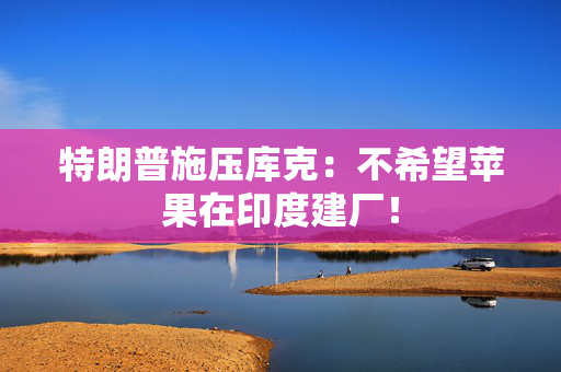 特朗普施压库克：不希望苹果在印度建厂！