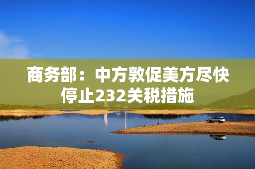 商务部：中方敦促美方尽快停止232关税措施