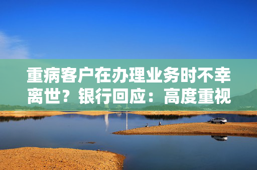 重病客户在办理业务时不幸离世？银行回应：高度重视 全力配合公安机关开展调查