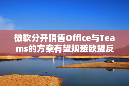 微软分开销售Office与Teams的方案有望规避欧盟反垄断罚款