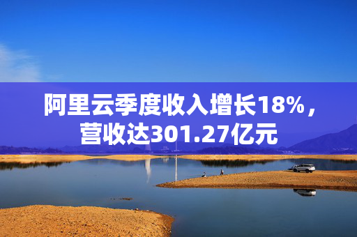 阿里云季度收入增长18%，营收达301.27亿元