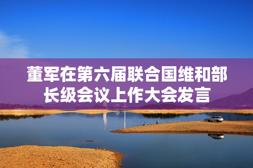 董军在第六届联合国维和部长级会议上作大会发言