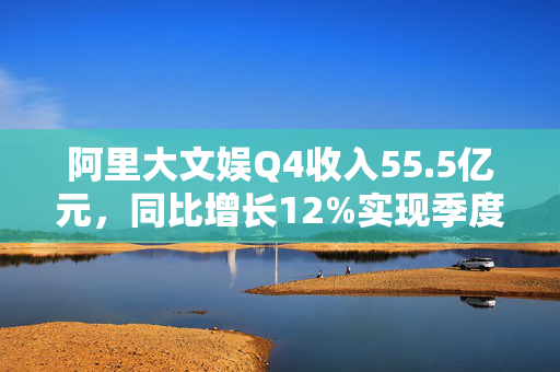 阿里大文娱Q4收入55.5亿元，同比增长12%实现季度盈利