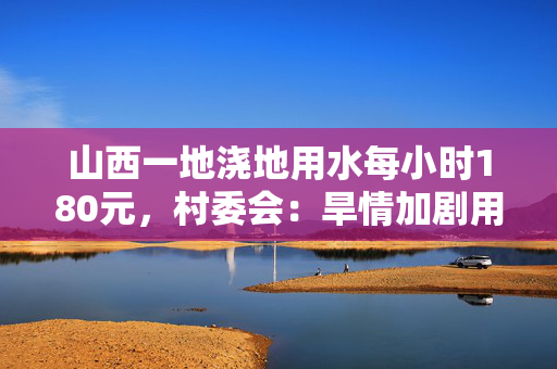 山西一地浇地用水每小时180元，村委会：旱情加剧用水困难