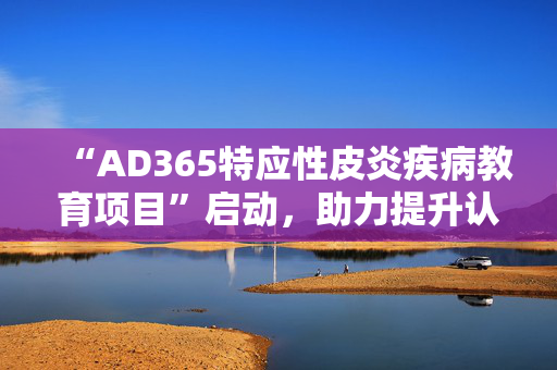 “AD365特应性皮炎疾病教育项目”启动，助力提升认知与规范诊疗