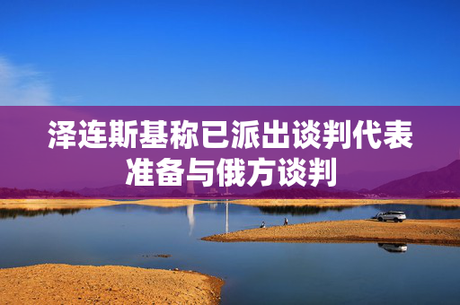 泽连斯基称已派出谈判代表准备与俄方谈判