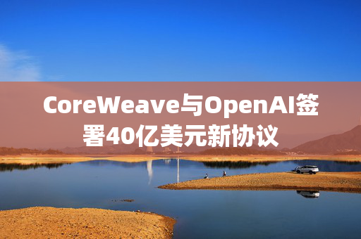 CoreWeave与OpenAI签署40亿美元新协议