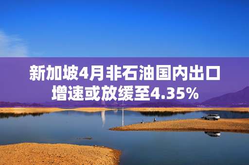 新加坡4月非石油国内出口增速或放缓至4.35%
