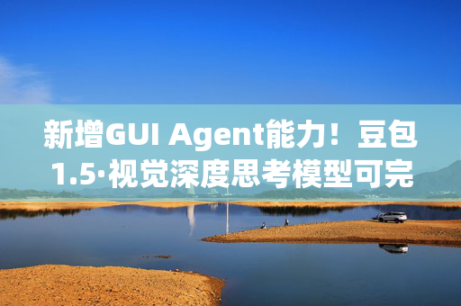 新增GUI Agent能力！豆包1.5·视觉深度思考模型可完成多端复杂任务