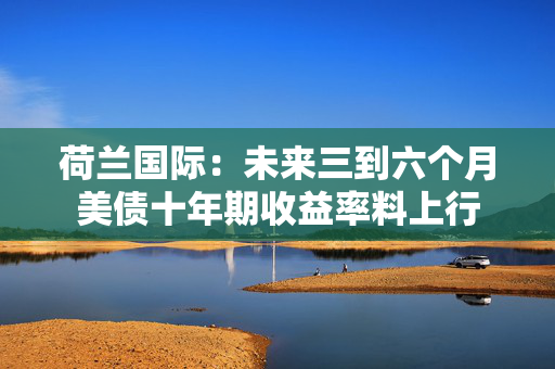 荷兰国际：未来三到六个月美债十年期收益率料上行
