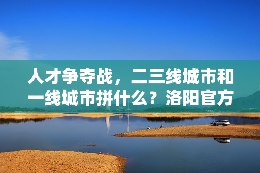 人才争夺战，二三线城市和一线城市拼什么？洛阳官方调研剖析