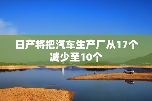 日产将把汽车生产厂从17个减少至10个