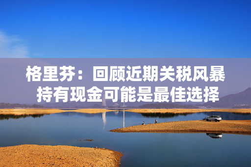 格里芬：回顾近期关税风暴 持有现金可能是最佳选择