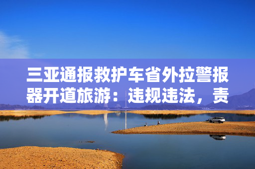 三亚通报救护车省外拉警报器开道旅游：违规违法，责令公司停业整顿