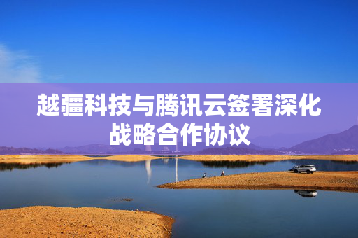 越疆科技与腾讯云签署深化战略合作协议