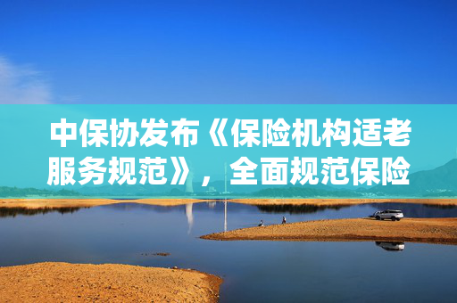中保协发布《保险机构适老服务规范》，全面规范保险机构面向老年人提供服务的统一标准