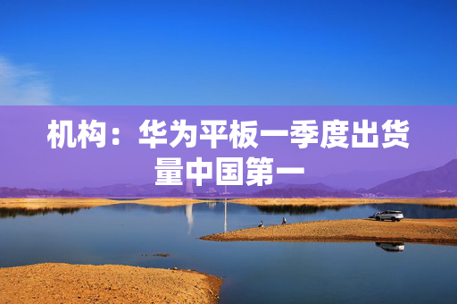 机构：华为平板一季度出货量中国第一