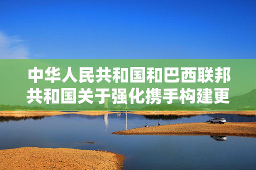 中华人民共和国和巴西联邦共和国关于强化携手构建更公正世界和更可持续星球的中巴命运共同体，共同维护多边主义的联合声明