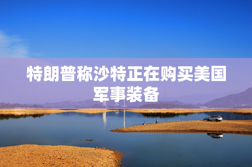 特朗普称沙特正在购买美国军事装备