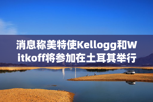 消息称美特使Kellogg和Witkoff将参加在土耳其举行的俄乌会谈