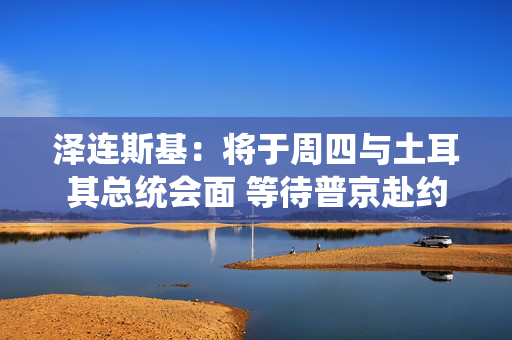 泽连斯基：将于周四与土耳其总统会面 等待普京赴约