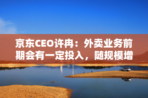 京东CEO许冉：外卖业务前期会有一定投入，随规模增长将改善