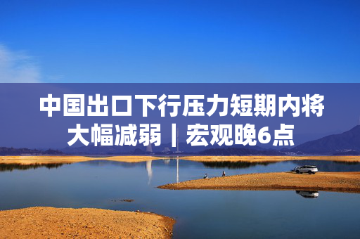 中国出口下行压力短期内将大幅减弱｜宏观晚6点