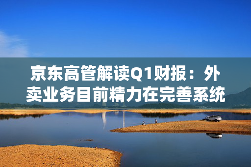 京东高管解读Q1财报：外卖业务目前精力在完善系统、改善体验方面