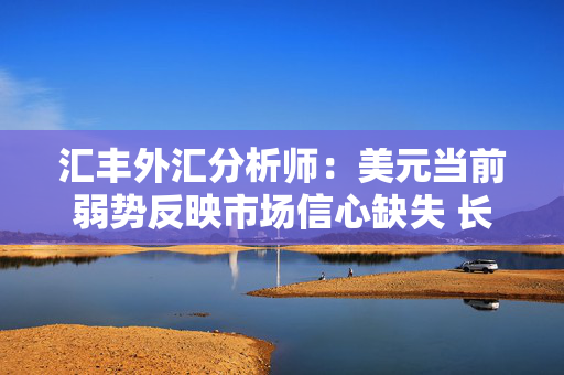 汇丰外汇分析师：美元当前弱势反映市场信心缺失 长期结构性贬值风险尚不明确