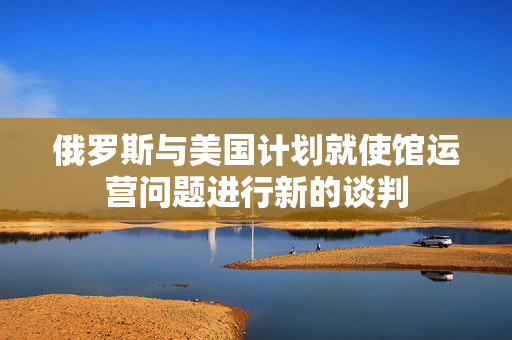俄罗斯与美国计划就使馆运营问题进行新的谈判