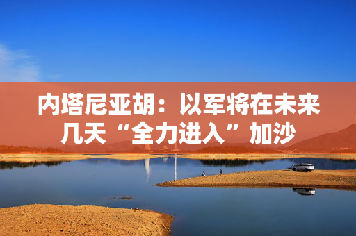 内塔尼亚胡：以军将在未来几天“全力进入”加沙