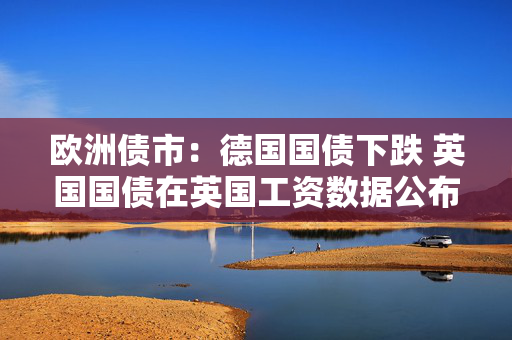 欧洲债市：德国国债下跌 英国国债在英国工资数据公布后涨跌互现