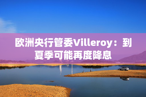 欧洲央行管委Villeroy：到夏季可能再度降息