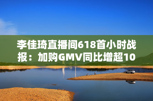李佳琦直播间618首小时战报：加购GMV同比增超10%