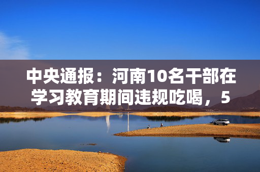 中央通报：河南10名干部在学习教育期间违规吃喝，5人共饮4瓶白酒，1人饮酒后当日下午死亡