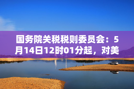 国务院关税税则委员会：5月14日12时01分起，对美加征关税税率调整为10%