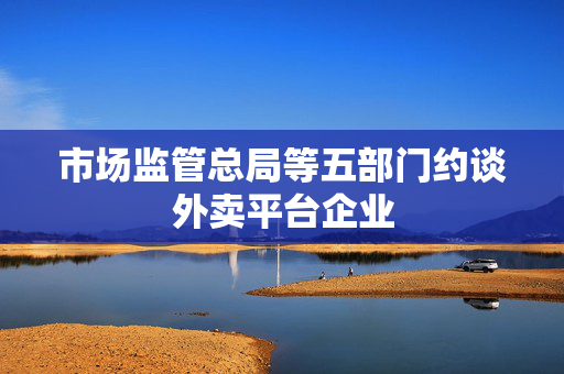 市场监管总局等五部门约谈外卖平台企业