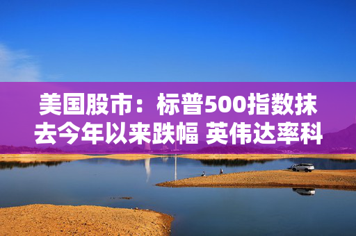 美国股市：标普500指数抹去今年以来跌幅 英伟达率科技股大涨