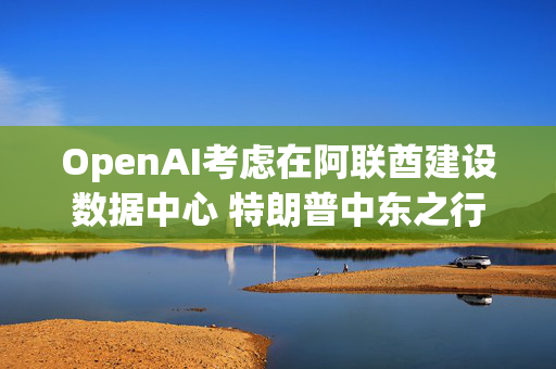 OpenAI考虑在阿联酋建设数据中心 特朗普中东之行期间或官宣