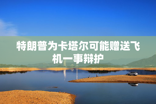 特朗普为卡塔尔可能赠送飞机一事辩护