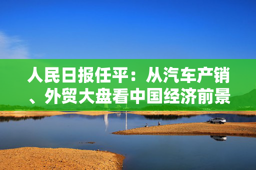 人民日报任平：从汽车产销、外贸大盘看中国经济前景