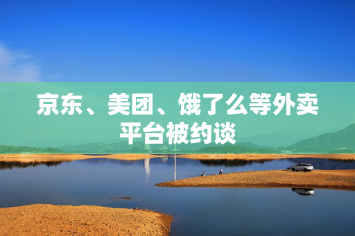 京东、美团、饿了么等外卖平台被约谈