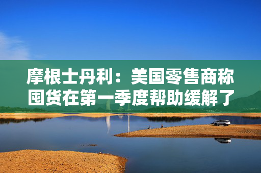 摩根士丹利：美国零售商称囤货在第一季度帮助缓解了关税影响
