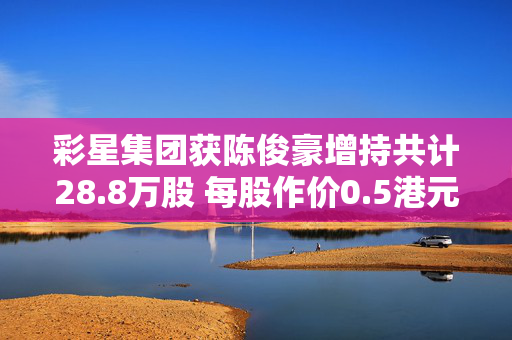 彩星集团获陈俊豪增持共计28.8万股 每股作价0.5港元