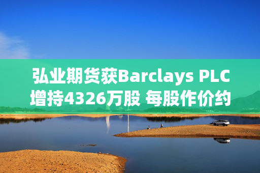 弘业期货获Barclays PLC增持4326万股 每股作价约3.63港元