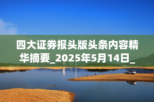 四大证券报头版头条内容精华摘要_2025年5月14日_财经新闻