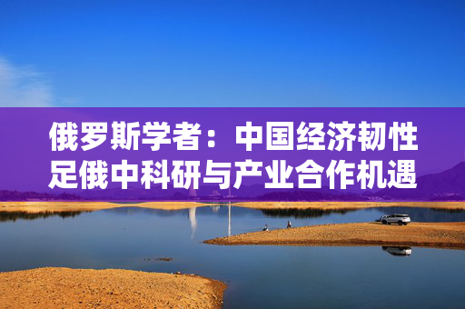 俄罗斯学者：中国经济韧性足俄中科研与产业合作机遇多