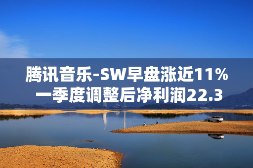 腾讯音乐-SW早盘涨近11% 一季度调整后净利润22.3亿元