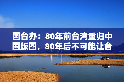 国台办：80年前台湾重归中国版图，80年后不可能让台湾分裂出去
