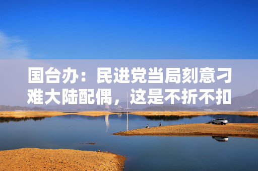 国台办：民进党当局刻意刁难大陆配偶，这是不折不扣的政治迫害